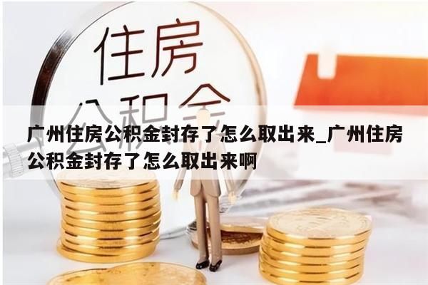 广州住房公积金封存了怎么取出来_广州住房公积金封存了怎么取出来啊